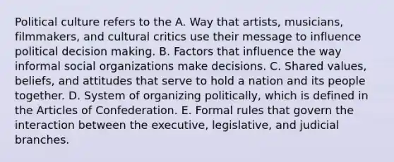 Political culture refers to the A. Way that artists, musicians, filmmakers, and cultural critics use their message to influence political decision making. B. Factors that influence the way informal social organizations make decisions. C. Shared values, beliefs, and attitudes that serve to hold a nation and its people together. D. System of organizing politically, which is defined in the Articles of Confederation. E. Formal rules that govern the interaction between the executive, legislative, and judicial branches.