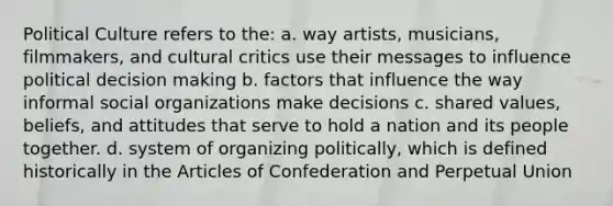 Political Culture refers to the: a. way artists, musicians, filmmakers, and cultural critics use their messages to influence political <a href='https://www.questionai.com/knowledge/kuI1pP196d-decision-making' class='anchor-knowledge'>decision making</a> b. factors that influence the way informal <a href='https://www.questionai.com/knowledge/kvNZfirg0w-social-organizations' class='anchor-knowledge'>social organizations</a> make decisions c. shared values, beliefs, and attitudes that serve to hold a nation and its people together. d. system of organizing politically, which is defined historically in <a href='https://www.questionai.com/knowledge/k5NDraRCFC-the-articles-of-confederation' class='anchor-knowledge'>the articles of confederation</a> and Perpetual Union