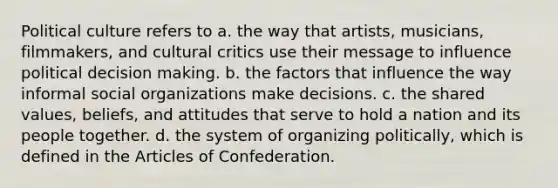 Political culture refers to a. the way that artists, musicians, filmmakers, and cultural critics use their message to influence political decision making. b. the factors that influence the way informal social organizations make decisions. c. the shared values, beliefs, and attitudes that serve to hold a nation and its people together. d. the system of organizing politically, which is defined in the Articles of Confederation.