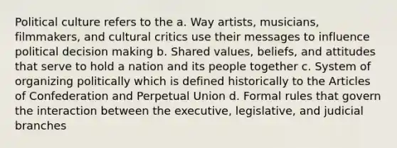 Political culture refers to the a. Way artists, musicians, filmmakers, and cultural critics use their messages to influence political decision making b. Shared values, beliefs, and attitudes that serve to hold a nation and its people together c. System of organizing politically which is defined historically to the Articles of Confederation and Perpetual Union d. Formal rules that govern the interaction between the executive, legislative, and judicial branches