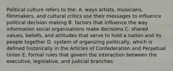 Political culture refers to the: A. ways artists, musicians, filmmakers, and cultural critics use their messages to influence political decision making B. factors that influence the way information social organizations make decisions C. shared values, beliefs, and attitudes that serve to hold a nation and its people together D. system of organizing politically, which is defined historically in the Articles of Confederation and Perpetual Union E. formal rules that govern the interaction between the executive, legislative, and judicial branches