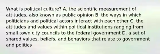 What is political culture? A. the scientific measurement of attitudes, also known as public opinion B. the ways in which politicians and political actors interact with each other C. the attitudes and values within political institutions ranging from small town city councils to the federal government D. a set of shared values, beliefs, and behaviors that relate to government and politics