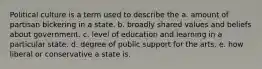 Political culture is a term used to describe the a. amount of partisan bickering in a state. b. broadly shared values and beliefs about government. c. level of education and learning in a particular state. d. degree of public support for the arts. e. how liberal or conservative a state is.