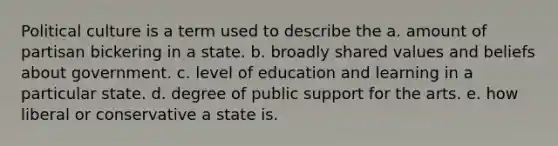 Political culture is a term used to describe the a. amount of partisan bickering in a state. b. broadly shared values and beliefs about government. c. level of education and learning in a particular state. d. degree of public support for the arts. e. how liberal or conservative a state is.