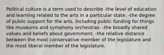 Political culture is a term used to describe -the level of education and learning related to the arts in a particular state. -the degree of public support for the arts, including public funding for things like museums and symphony orchestras. -the broadly shared values and beliefs about government. -the relative distance between the most conservative member of the legislature and the most liberal member of the legislature.