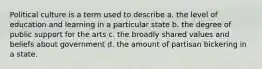 Political culture is a term used to describe a. the level of education and learning in a particular state b. the degree of public support for the arts c. the broadly shared values and beliefs about government d. the amount of partisan bickering in a state.
