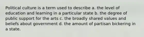 Political culture is a term used to describe a. the level of education and learning in a particular state b. the degree of public support for the arts c. the broadly shared values and beliefs about government d. the amount of partisan bickering in a state.