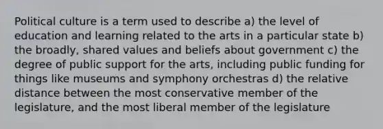 Political culture is a term used to describe a) the level of education and learning related to the arts in a particular state b) the broadly, shared values and beliefs about government c) the degree of public support for the arts, including public funding for things like museums and symphony orchestras d) the relative distance between the most conservative member of the legislature, and the most liberal member of the legislature