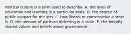 Political culture is a term used to describe: A. the level of education and learning in a particular state. B. the degree of public support for the arts. C. how liberal or conservative a state is. D. the amount of partisan bickering in a state. E. the broadly shared values and beliefs about government.