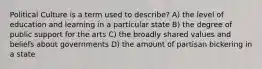 Political Culture is a term used to describe? A) the level of education and learning in a particular state B) the degree of public support for the arts C) the broadly shared values and beliefs about governments D) the amount of partisan bickering in a state