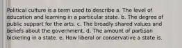 Political culture is a term used to describe a. The level of education and learning in a particular state. b. The degree of public support for the arts. c. The broadly shared values and beliefs about the government. d. The amount of partisan bickering in a state. e. How liberal or conservative a state is.