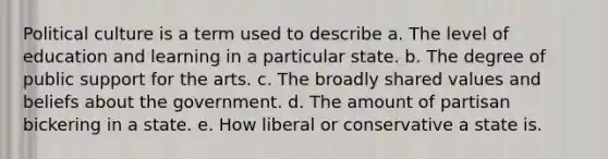 Political culture is a term used to describe a. The level of education and learning in a particular state. b. The degree of public support for the arts. c. The broadly shared values and beliefs about the government. d. The amount of partisan bickering in a state. e. How liberal or conservative a state is.