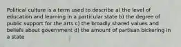 Political culture is a term used to describe a) the level of education and learning in a particular state b) the degree of public support for the arts c) the broadly shared values and beliefs about government d) the amount of partisan bickering in a state