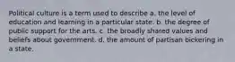 Political culture is a term used to describe a. the level of education and learning in a particular state. b. the degree of public support for the arts. c. the broadly shared values and beliefs about government. d. the amount of partisan bickering in a state.