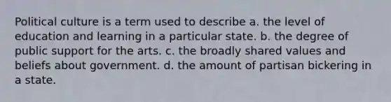 Political culture is a term used to describe a. the level of education and learning in a particular state. b. the degree of public support for the arts. c. the broadly shared values and beliefs about government. d. the amount of partisan bickering in a state.