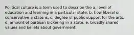 Political culture is a term used to describe the a. level of education and learning in a particular state. b. how liberal or conservative a state is. c. degree of public support for the arts. d. amount of partisan bickering in a state. e. broadly shared values and beliefs about government.