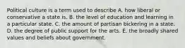 Political culture is a term used to describe A. how liberal or conservative a state is. B. the level of education and learning in a particular state. C. the amount of partisan bickering in a state. D. the degree of public support for the arts. E. the broadly shared values and beliefs about government.