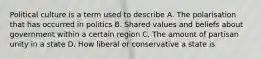 Political culture is a term used to describe A. The polarisation that has occurred in politics B. Shared values and beliefs about government within a certain region C. The amount of partisan unity in a state D. How liberal or conservative a state is