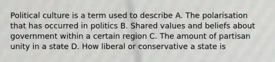 Political culture is a term used to describe A. The polarisation that has occurred in politics B. Shared values and beliefs about government within a certain region C. The amount of partisan unity in a state D. How liberal or conservative a state is