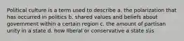 Political culture is a term used to describe a. the polarization that has occurred in politics b. shared values and beliefs about government within a certain region c. the amount of partisan unity in a state d. how liberal or conservative a state sis