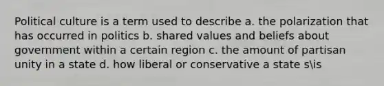 Political culture is a term used to describe a. the polarization that has occurred in politics b. shared values and beliefs about government within a certain region c. the amount of partisan unity in a state d. how liberal or conservative a state sis