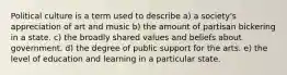 Political culture is a term used to describe a) a society's appreciation of art and music b) the amount of partisan bickering in a state. c) the broadly shared values and beliefs about government. d) the degree of public support for the arts. e) the level of education and learning in a particular state.