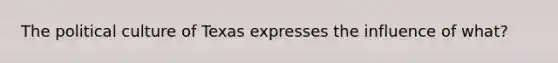 The political culture of Texas expresses the influence of what?