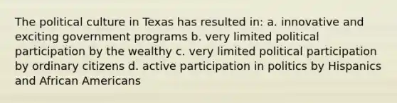 The political culture in Texas has resulted in: a. innovative and exciting government programs b. very limited political participation by the wealthy c. very limited political participation by ordinary citizens d. active participation in politics by Hispanics and African Americans