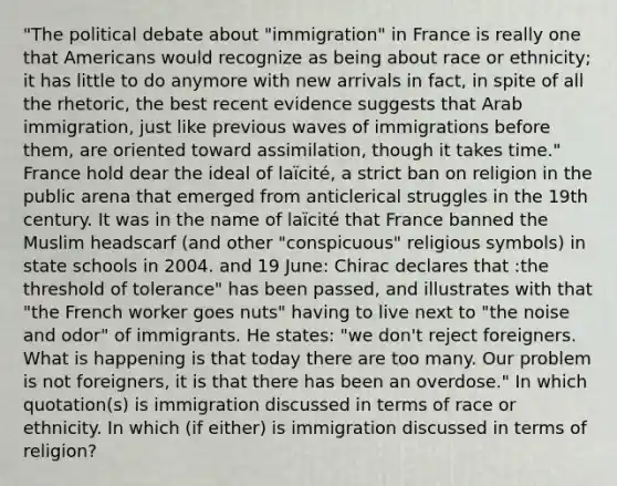 "The political debate about "immigration" in France is really one that Americans would recognize as being about race or ethnicity; it has little to do anymore with new arrivals in fact, in spite of all the rhetoric, the best recent evidence suggests that Arab immigration, just like previous waves of immigrations before them, are oriented toward assimilation, though it takes time." France hold dear the ideal of laïcité, a strict ban on religion in the public arena that emerged from anticlerical struggles in the 19th century. It was in the name of laïcité that France banned the Muslim headscarf (and other "conspicuous" religious symbols) in state schools in 2004. and 19 June: Chirac declares that :the threshold of tolerance" has been passed, and illustrates with that "the French worker goes nuts" having to live next to "the noise and odor" of immigrants. He states: "we don't reject foreigners. What is happening is that today there are too many. Our problem is not foreigners, it is that there has been an overdose." In which quotation(s) is immigration discussed in terms of race or ethnicity. In which (if either) is immigration discussed in terms of religion?