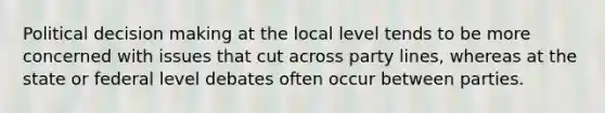 Political decision making at the local level tends to be more concerned with issues that cut across party lines, whereas at the state or federal level debates often occur between parties.