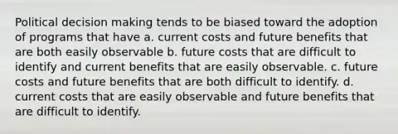 Political decision making tends to be biased toward the adoption of programs that have a. current costs and future benefits that are both easily observable b. future costs that are difficult to identify and current benefits that are easily observable. c. future costs and future benefits that are both difficult to identify. d. current costs that are easily observable and future benefits that are difficult to identify.