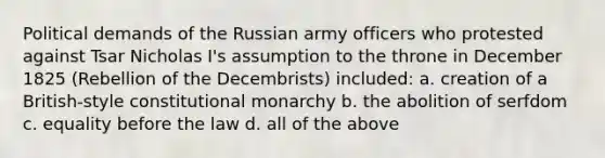 Political demands of the Russian army officers who protested against Tsar Nicholas I's assumption to the throne in December 1825 (Rebellion of the Decembrists) included: a. creation of a British-style constitutional monarchy b. the abolition of serfdom c. equality before the law d. all of the above