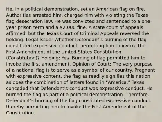 He, in a political demonstration, set an American flag on fire. Authorities arrested him, charged him with violating the Texas flag desecration law. He was convicted and sentenced to a one-year prison term and a 2,000 fine. A state court of appeals affirmed, but the Texas Court of Criminal Appeals reversed the holding. Legal Issue: Whether Defendant's burning of the flag constituted expressive conduct, permitting him to invoke the First Amendment of the United States Constitution (Constitution)? Holding: Yes. Burning of flag permitted him to invoke the first amendment. Opinion of Court: The very purpose of a national flag is to serve as a symbol of our country. Pregnant with expressive content, the flag as readily signifies this nation as does the combination of letters found in "America." Texas conceded that Defendant's conduct was expressive conduct. He burned the flag as part of a political demonstration. Therefore, Defendant's burning of the flag constituted expressive conduct thereby permitting him to invoke the First Amendment of the Constitution.