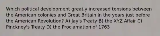 Which political development greatly increased tensions between the American colonies and Great Britain in the years just before the American Revolution? A) Jay's Treaty B) the XYZ Affair C) Pinckney's Treaty D) the Proclamation of 1763