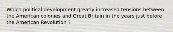 Which political development greatly increased tensions between the American colonies and Great Britain in the years just before the American Revolution ?