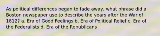 As political differences began to fade away, what phrase did a Boston newspaper use to describe the years after the War of 1812? a. Era of Good Feelings b. Era of Political Relief c. Era of the Federalists d. Era of the Republicans