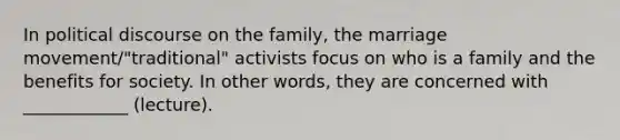 In political discourse on the family, the marriage movement/"traditional" activists focus on who is a family and the benefits for society. In other words, they are concerned with ____________ (lecture).