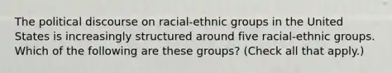 The political discourse on racial-ethnic groups in the United States is increasingly structured around five racial-ethnic groups. Which of the following are these groups? (Check all that apply.)