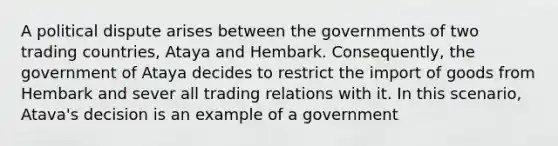 A political dispute arises between the governments of two trading countries, Ataya and Hembark. Consequently, the government of Ataya decides to restrict the import of goods from Hembark and sever all trading relations with it. In this scenario, Atava's decision is an example of a government