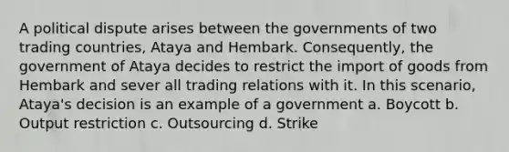 A political dispute arises between the governments of two trading countries, Ataya and Hembark. Consequently, the government of Ataya decides to restrict the import of goods from Hembark and sever all trading relations with it. In this scenario, Ataya's decision is an example of a government a. Boycott b. Output restriction c. Outsourcing d. Strike