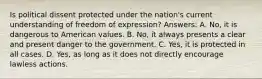 Is political dissent protected under the nation's current understanding of freedom of expression? Answers: A. No, it is dangerous to American values. B. No, it always presents a clear and present danger to the government. C. Yes, it is protected in all cases. D. Yes, as long as it does not directly encourage lawless actions.