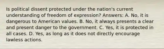 Is political dissent protected under the nation's current understanding of freedom of expression? Answers: A. No, it is dangerous to American values. B. No, it always presents a clear and present danger to the government. C. Yes, it is protected in all cases. D. Yes, as long as it does not directly encourage lawless actions.