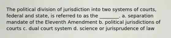 The political division of jurisdiction into two systems of courts, federal and state, is referred to as the ________. a. separation mandate of the Eleventh Amendment b. political jurisdictions of courts c. dual court system d. science or jurisprudence of law