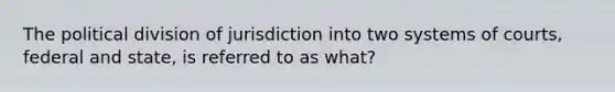 The political division of jurisdiction into two systems of courts, federal and state, is referred to as what?