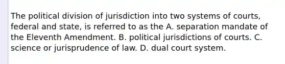 The political division of jurisdiction into two systems of​ courts, federal and​ state, is referred to as the A. separation mandate of the Eleventh Amendment. B. political jurisdictions of courts. C. science or jurisprudence of law. D. dual court system.