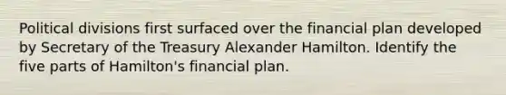 Political divisions first surfaced over the financial plan developed by Secretary of the Treasury Alexander Hamilton. Identify the five parts of Hamilton's financial plan.