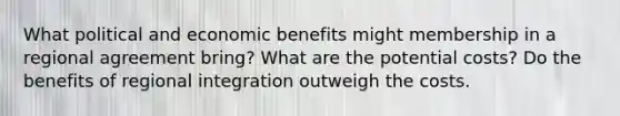 What political and economic benefits might membership in a regional agreement bring? What are the potential costs? Do the benefits of regional integration outweigh the costs.