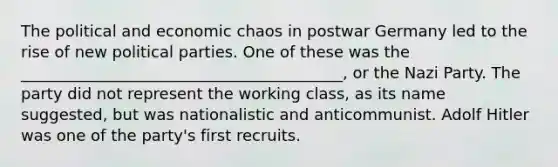 The political and economic chaos in postwar Germany led to the rise of new political parties. One of these was the _________________________________________, or the Nazi Party. The party did not represent the working class, as its name suggested, but was nationalistic and anticommunist. Adolf Hitler was one of the party's first recruits.