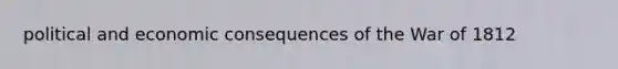 political and economic consequences of the <a href='https://www.questionai.com/knowledge/kZ700nRVQz-war-of-1812' class='anchor-knowledge'>war of 1812</a>