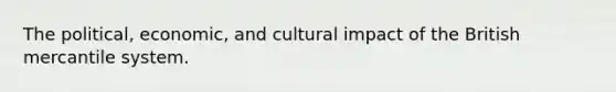 The political, economic, and cultural impact of the British mercantile system.